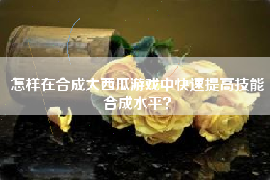 怎样在合成大西瓜游戏中快速提高技能合成水平？  第1张